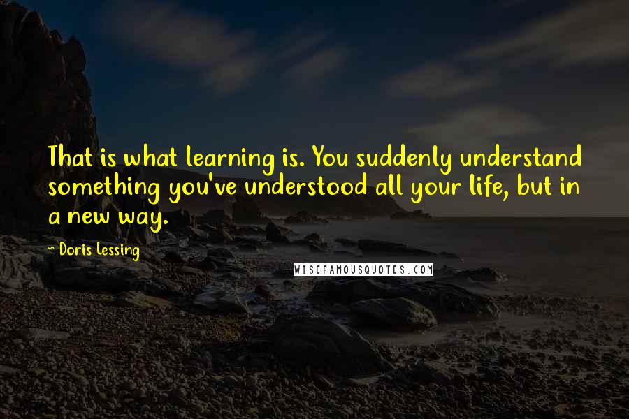 Doris Lessing Quotes: That is what learning is. You suddenly understand something you've understood all your life, but in a new way.