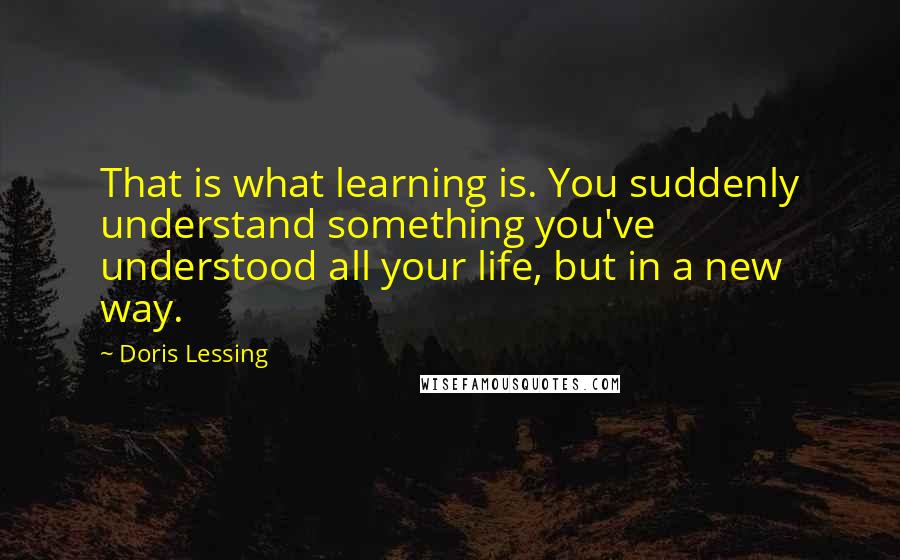 Doris Lessing Quotes: That is what learning is. You suddenly understand something you've understood all your life, but in a new way.