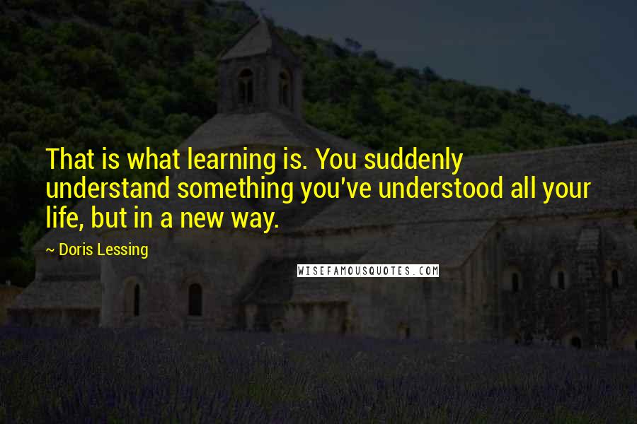 Doris Lessing Quotes: That is what learning is. You suddenly understand something you've understood all your life, but in a new way.