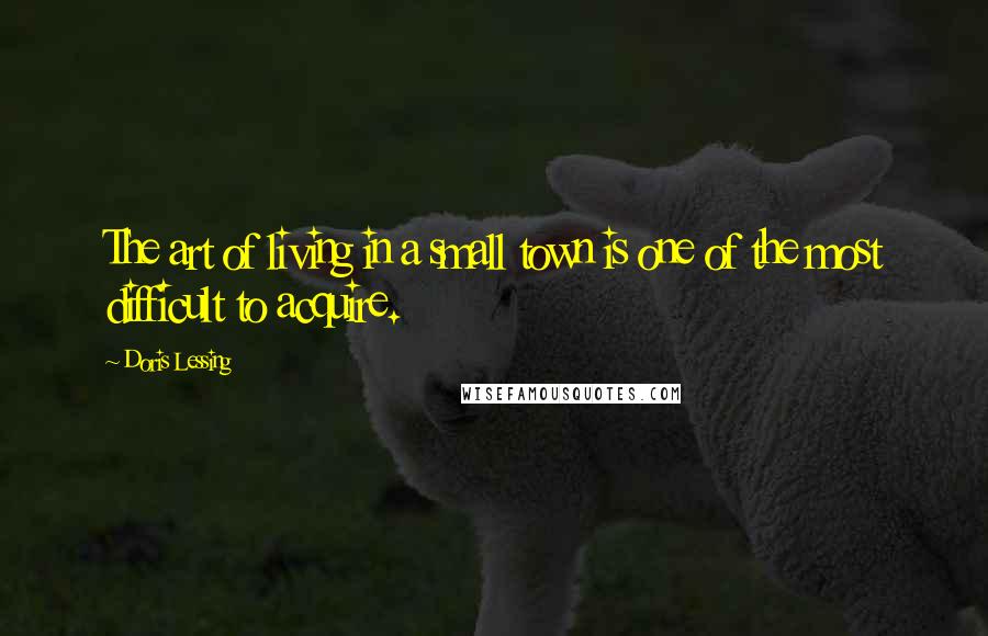 Doris Lessing Quotes: The art of living in a small town is one of the most difficult to acquire.