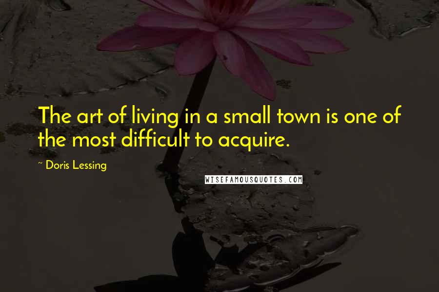 Doris Lessing Quotes: The art of living in a small town is one of the most difficult to acquire.