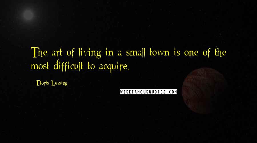 Doris Lessing Quotes: The art of living in a small town is one of the most difficult to acquire.