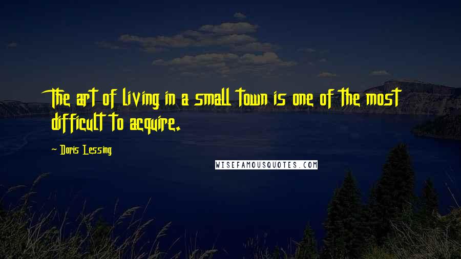 Doris Lessing Quotes: The art of living in a small town is one of the most difficult to acquire.