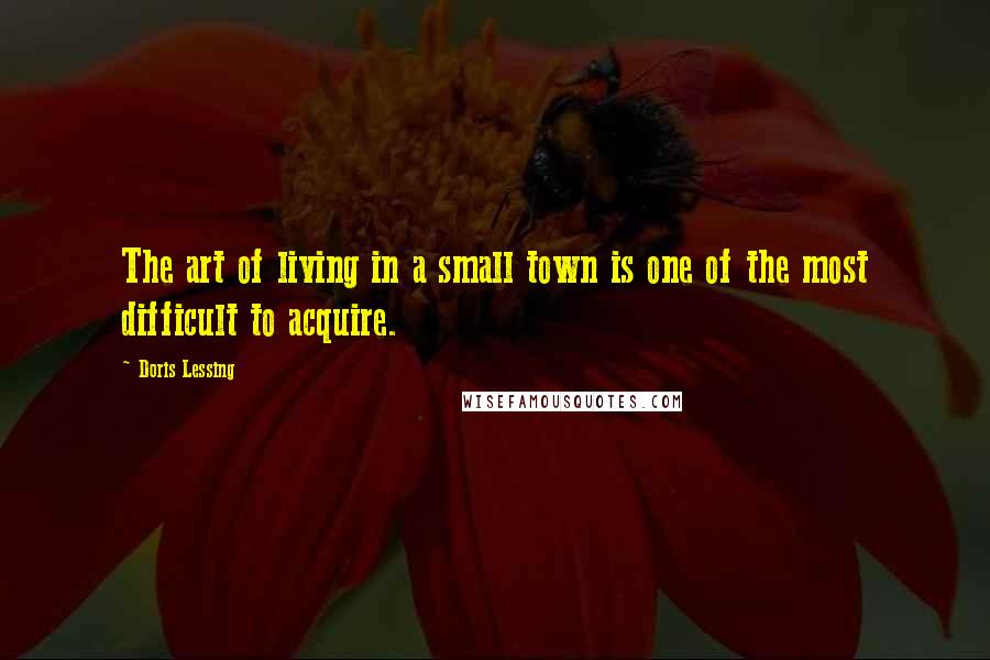 Doris Lessing Quotes: The art of living in a small town is one of the most difficult to acquire.