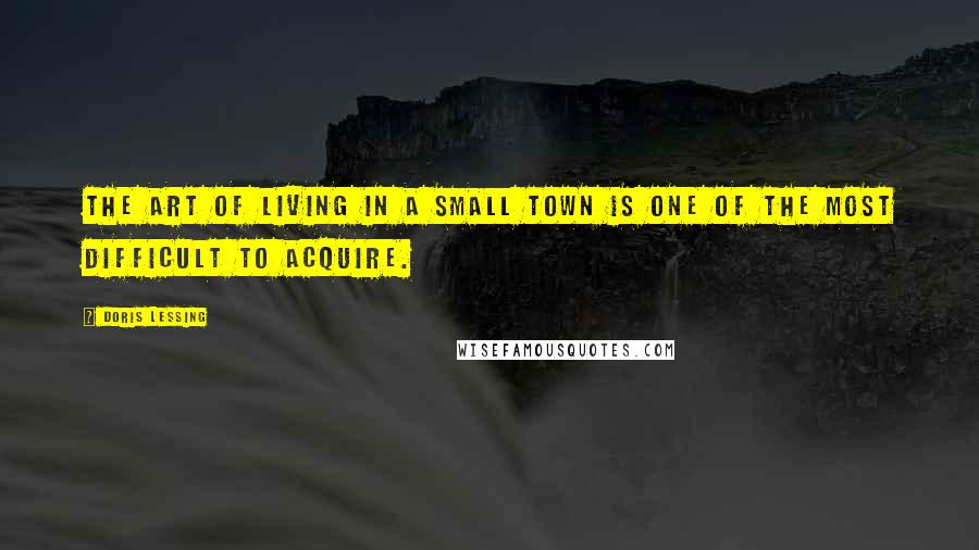 Doris Lessing Quotes: The art of living in a small town is one of the most difficult to acquire.