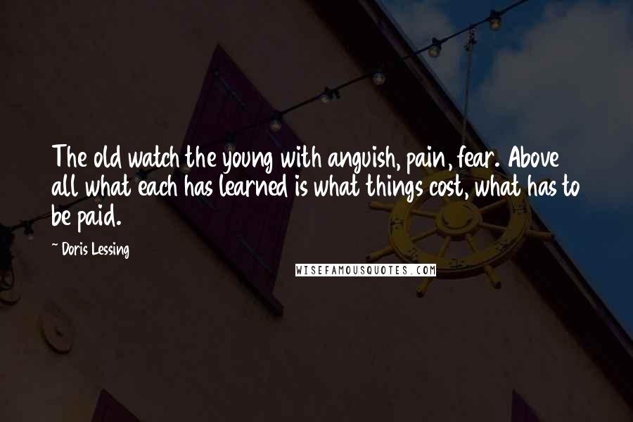 Doris Lessing Quotes: The old watch the young with anguish, pain, fear. Above all what each has learned is what things cost, what has to be paid.