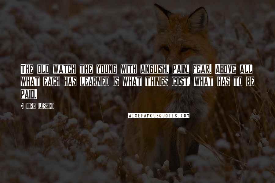 Doris Lessing Quotes: The old watch the young with anguish, pain, fear. Above all what each has learned is what things cost, what has to be paid.