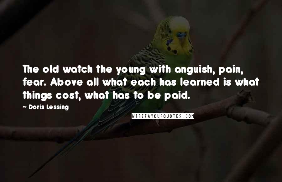 Doris Lessing Quotes: The old watch the young with anguish, pain, fear. Above all what each has learned is what things cost, what has to be paid.