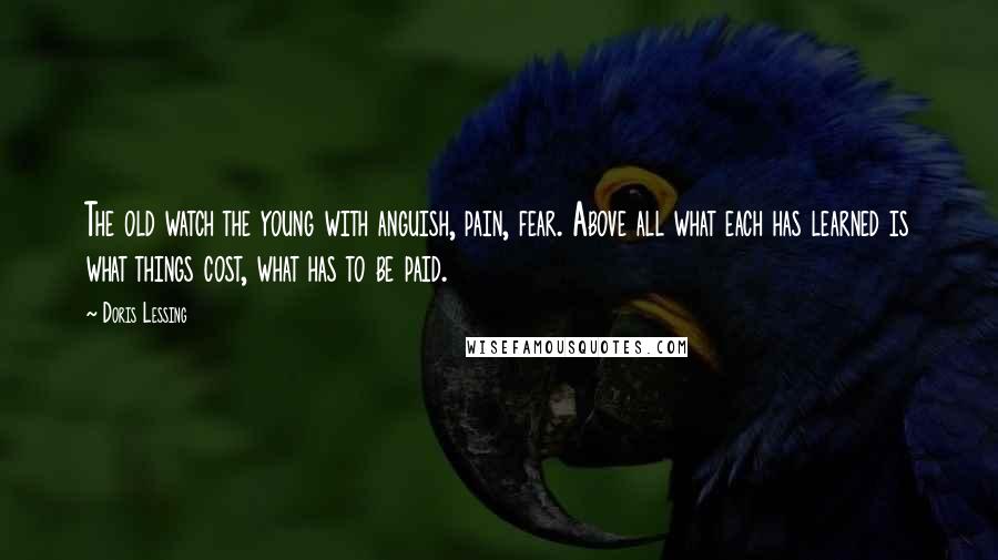 Doris Lessing Quotes: The old watch the young with anguish, pain, fear. Above all what each has learned is what things cost, what has to be paid.