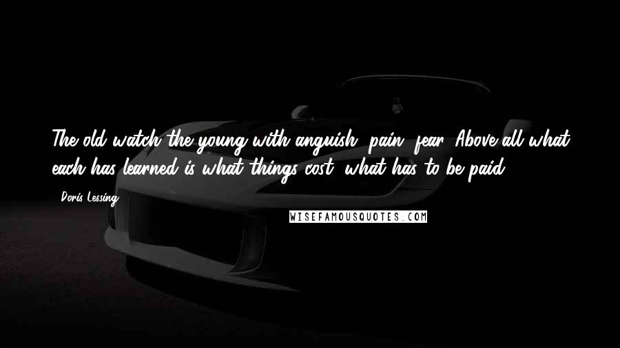 Doris Lessing Quotes: The old watch the young with anguish, pain, fear. Above all what each has learned is what things cost, what has to be paid.