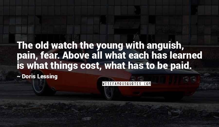 Doris Lessing Quotes: The old watch the young with anguish, pain, fear. Above all what each has learned is what things cost, what has to be paid.