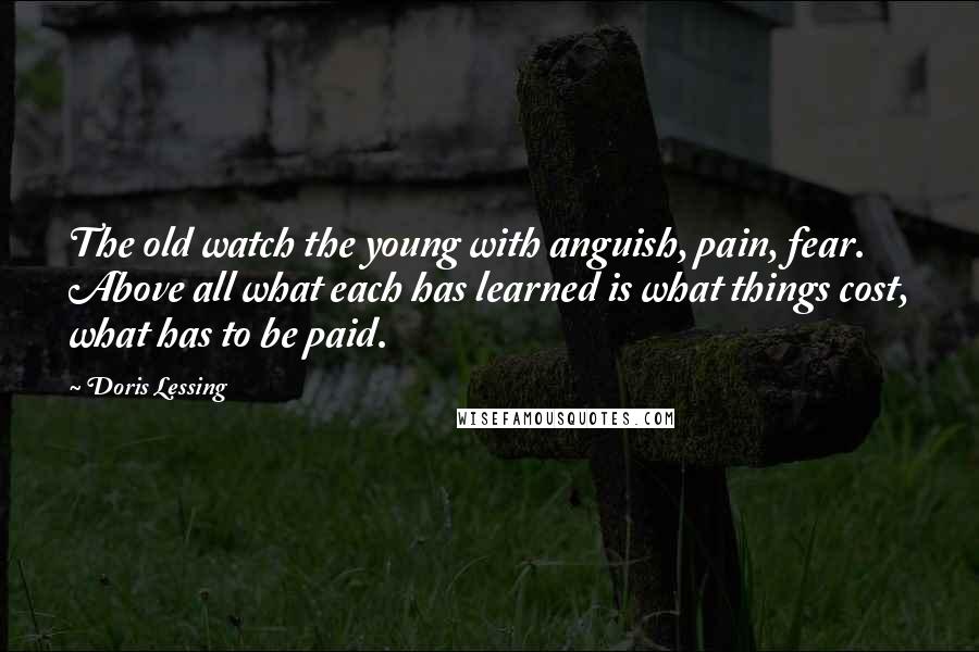 Doris Lessing Quotes: The old watch the young with anguish, pain, fear. Above all what each has learned is what things cost, what has to be paid.