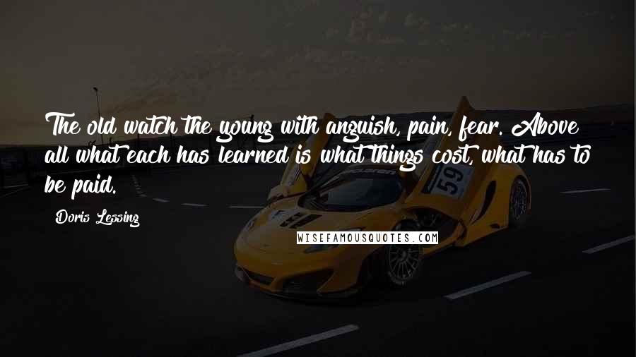 Doris Lessing Quotes: The old watch the young with anguish, pain, fear. Above all what each has learned is what things cost, what has to be paid.