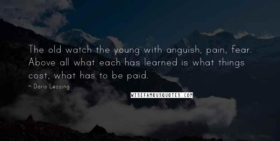 Doris Lessing Quotes: The old watch the young with anguish, pain, fear. Above all what each has learned is what things cost, what has to be paid.