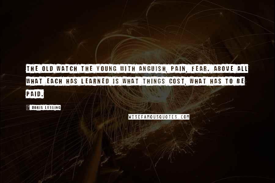 Doris Lessing Quotes: The old watch the young with anguish, pain, fear. Above all what each has learned is what things cost, what has to be paid.