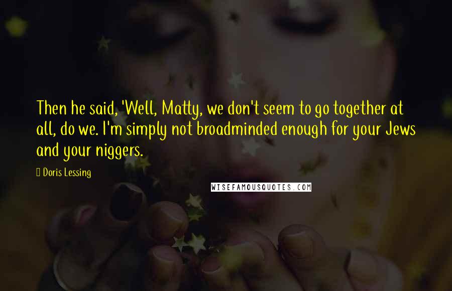 Doris Lessing Quotes: Then he said, 'Well, Matty, we don't seem to go together at all, do we. I'm simply not broadminded enough for your Jews and your niggers.