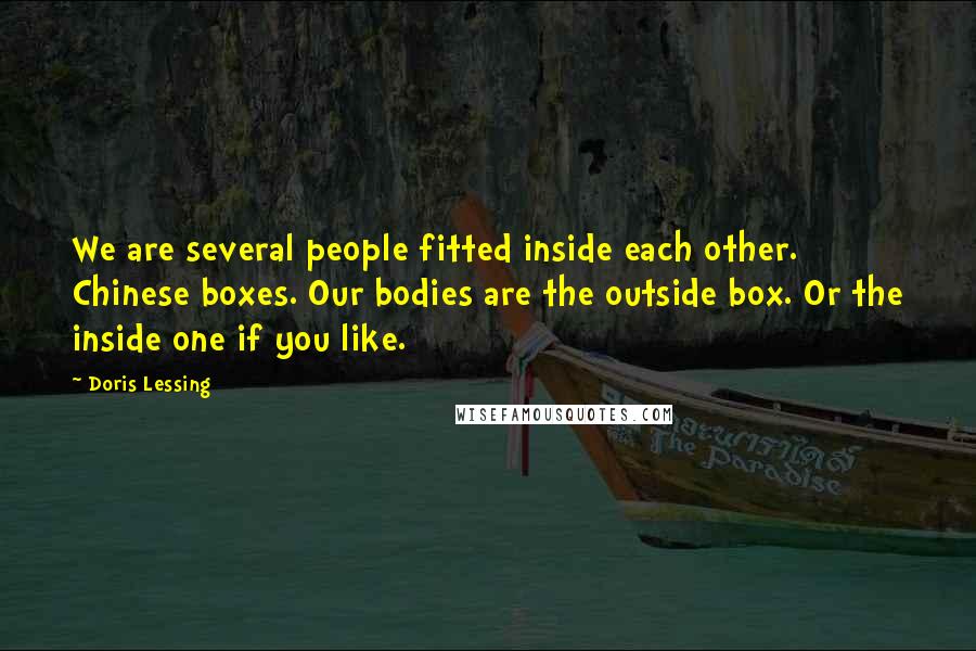 Doris Lessing Quotes: We are several people fitted inside each other. Chinese boxes. Our bodies are the outside box. Or the inside one if you like.