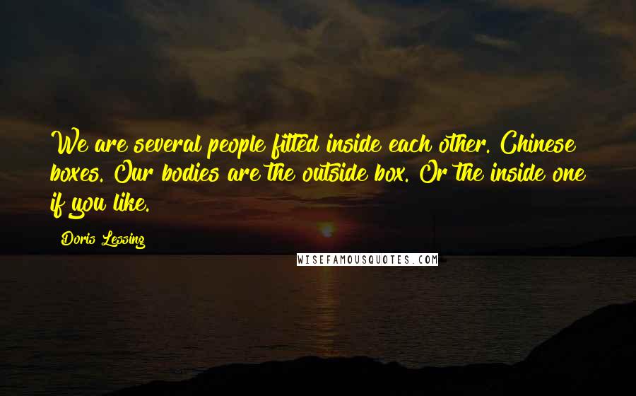 Doris Lessing Quotes: We are several people fitted inside each other. Chinese boxes. Our bodies are the outside box. Or the inside one if you like.