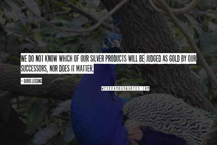 Doris Lessing Quotes: We do not know which of our silver products will be judged as gold by our successors, nor does it matter.