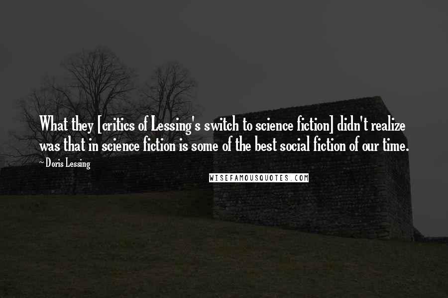 Doris Lessing Quotes: What they [critics of Lessing's switch to science fiction] didn't realize was that in science fiction is some of the best social fiction of our time.