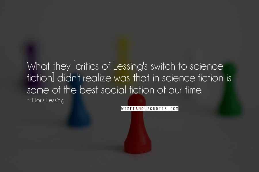 Doris Lessing Quotes: What they [critics of Lessing's switch to science fiction] didn't realize was that in science fiction is some of the best social fiction of our time.