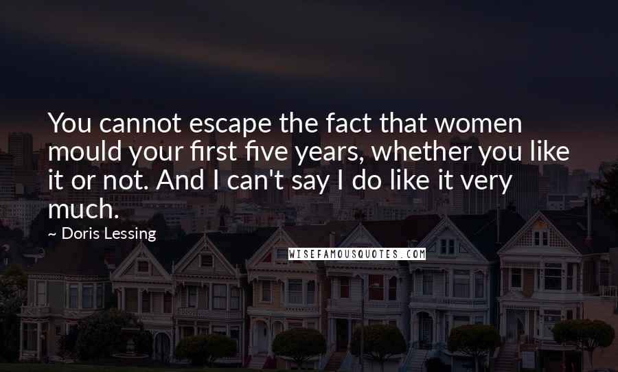 Doris Lessing Quotes: You cannot escape the fact that women mould your first five years, whether you like it or not. And I can't say I do like it very much.