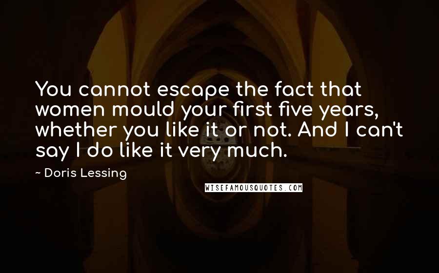 Doris Lessing Quotes: You cannot escape the fact that women mould your first five years, whether you like it or not. And I can't say I do like it very much.