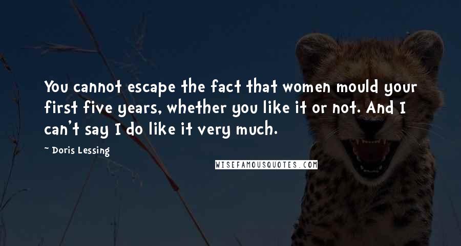 Doris Lessing Quotes: You cannot escape the fact that women mould your first five years, whether you like it or not. And I can't say I do like it very much.