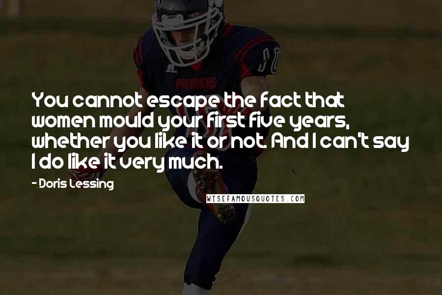 Doris Lessing Quotes: You cannot escape the fact that women mould your first five years, whether you like it or not. And I can't say I do like it very much.