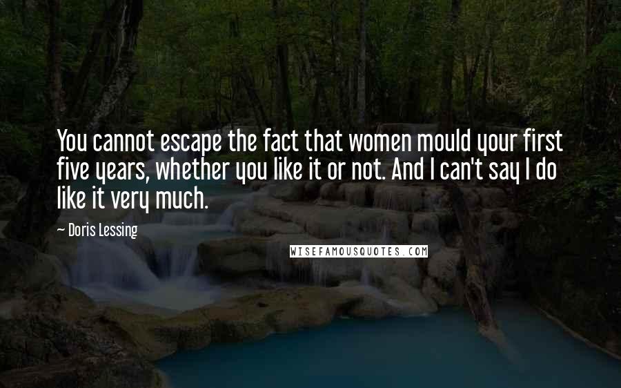 Doris Lessing Quotes: You cannot escape the fact that women mould your first five years, whether you like it or not. And I can't say I do like it very much.