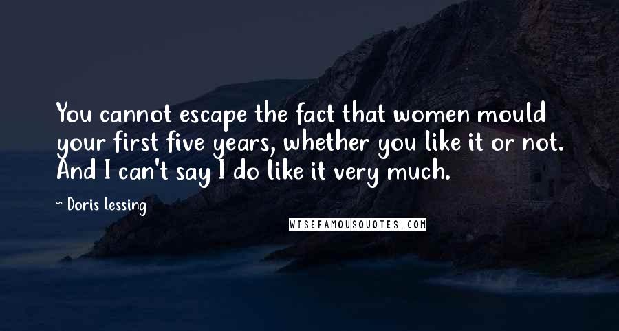 Doris Lessing Quotes: You cannot escape the fact that women mould your first five years, whether you like it or not. And I can't say I do like it very much.