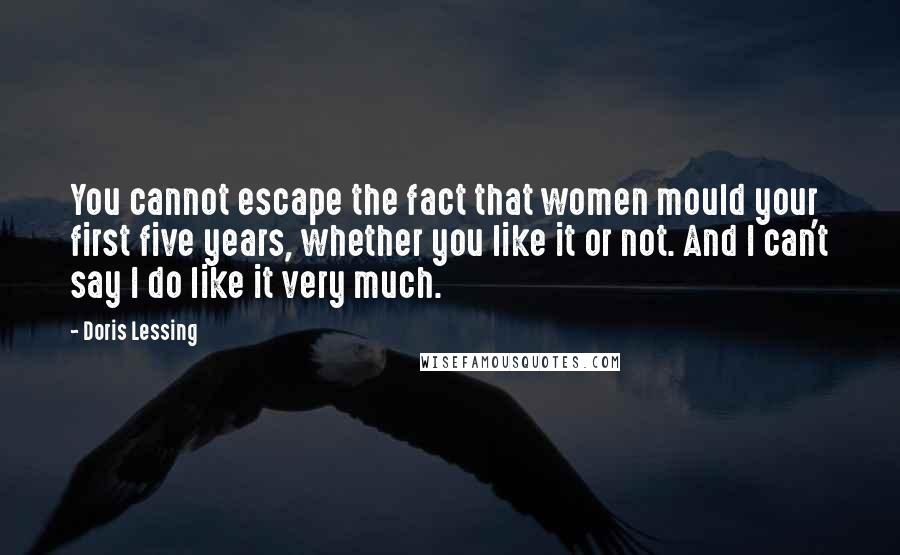 Doris Lessing Quotes: You cannot escape the fact that women mould your first five years, whether you like it or not. And I can't say I do like it very much.