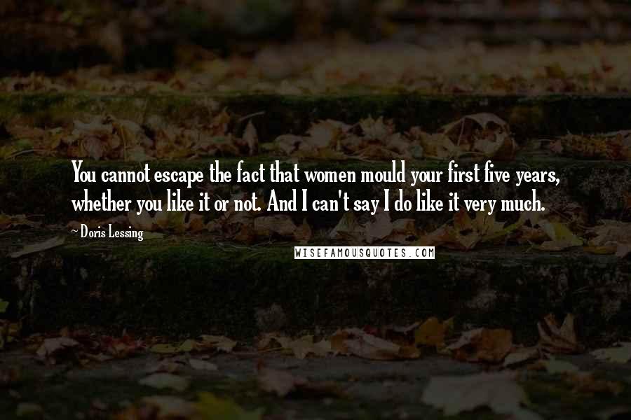 Doris Lessing Quotes: You cannot escape the fact that women mould your first five years, whether you like it or not. And I can't say I do like it very much.