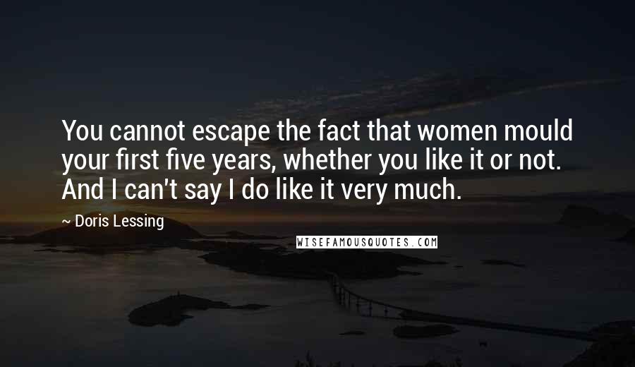 Doris Lessing Quotes: You cannot escape the fact that women mould your first five years, whether you like it or not. And I can't say I do like it very much.