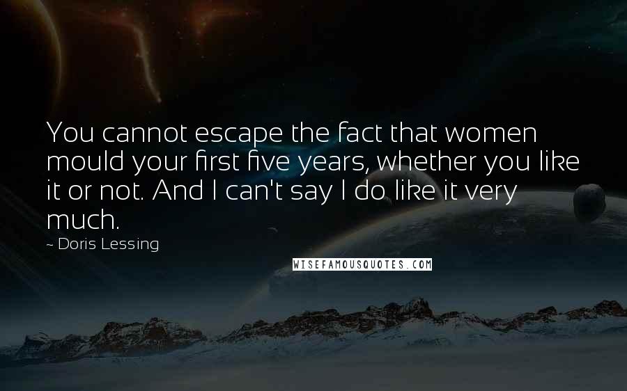 Doris Lessing Quotes: You cannot escape the fact that women mould your first five years, whether you like it or not. And I can't say I do like it very much.