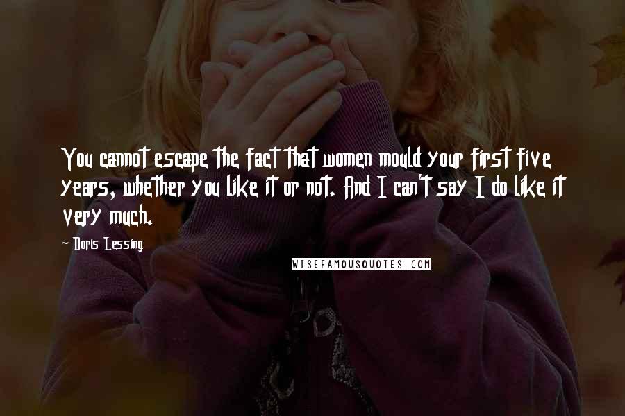 Doris Lessing Quotes: You cannot escape the fact that women mould your first five years, whether you like it or not. And I can't say I do like it very much.