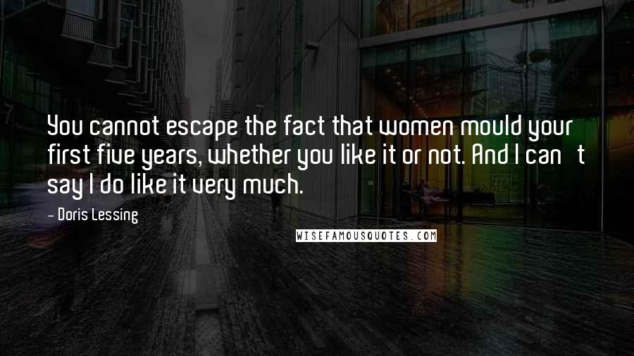 Doris Lessing Quotes: You cannot escape the fact that women mould your first five years, whether you like it or not. And I can't say I do like it very much.