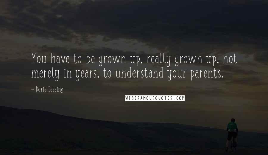 Doris Lessing Quotes: You have to be grown up, really grown up, not merely in years, to understand your parents.