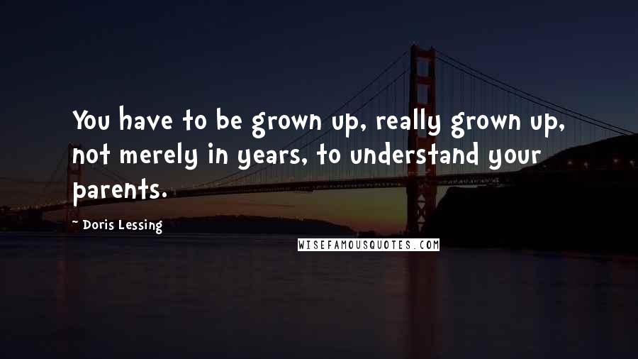 Doris Lessing Quotes: You have to be grown up, really grown up, not merely in years, to understand your parents.