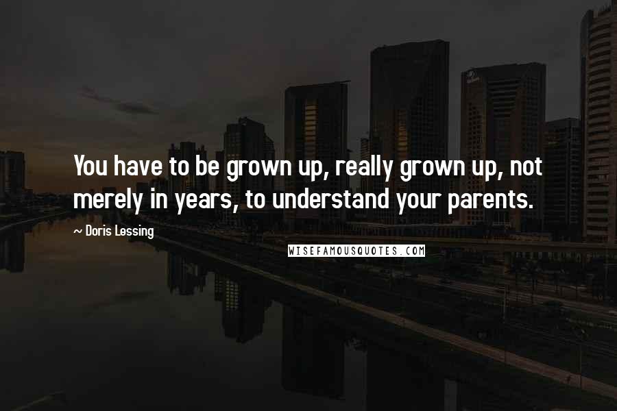 Doris Lessing Quotes: You have to be grown up, really grown up, not merely in years, to understand your parents.