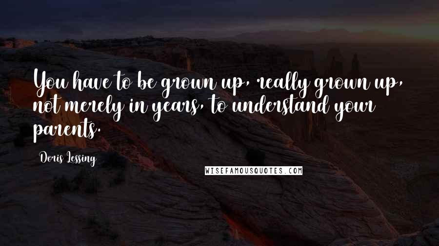 Doris Lessing Quotes: You have to be grown up, really grown up, not merely in years, to understand your parents.