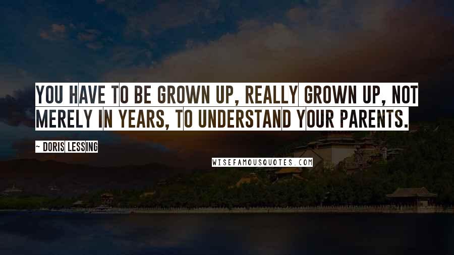 Doris Lessing Quotes: You have to be grown up, really grown up, not merely in years, to understand your parents.