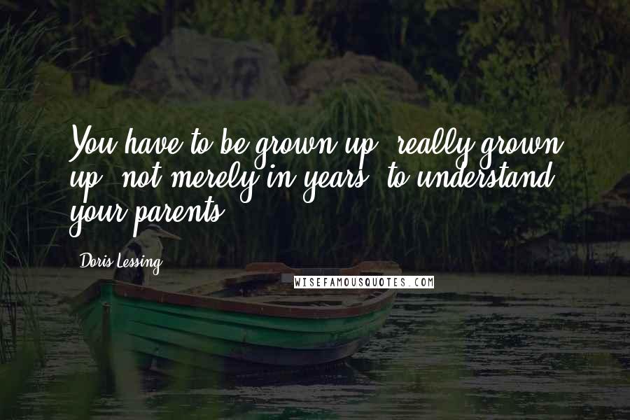 Doris Lessing Quotes: You have to be grown up, really grown up, not merely in years, to understand your parents.