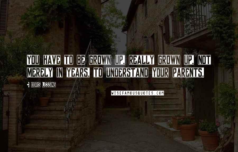 Doris Lessing Quotes: You have to be grown up, really grown up, not merely in years, to understand your parents.