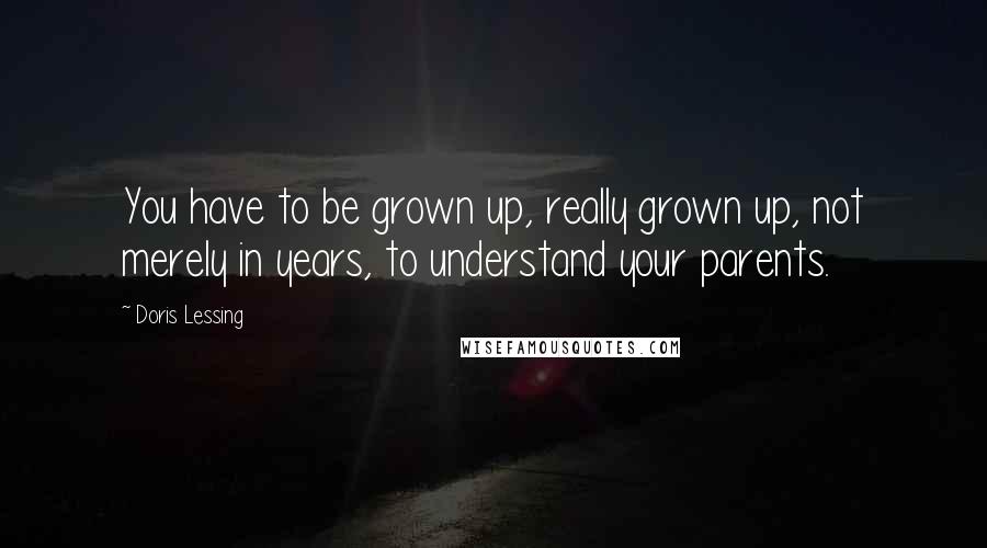 Doris Lessing Quotes: You have to be grown up, really grown up, not merely in years, to understand your parents.