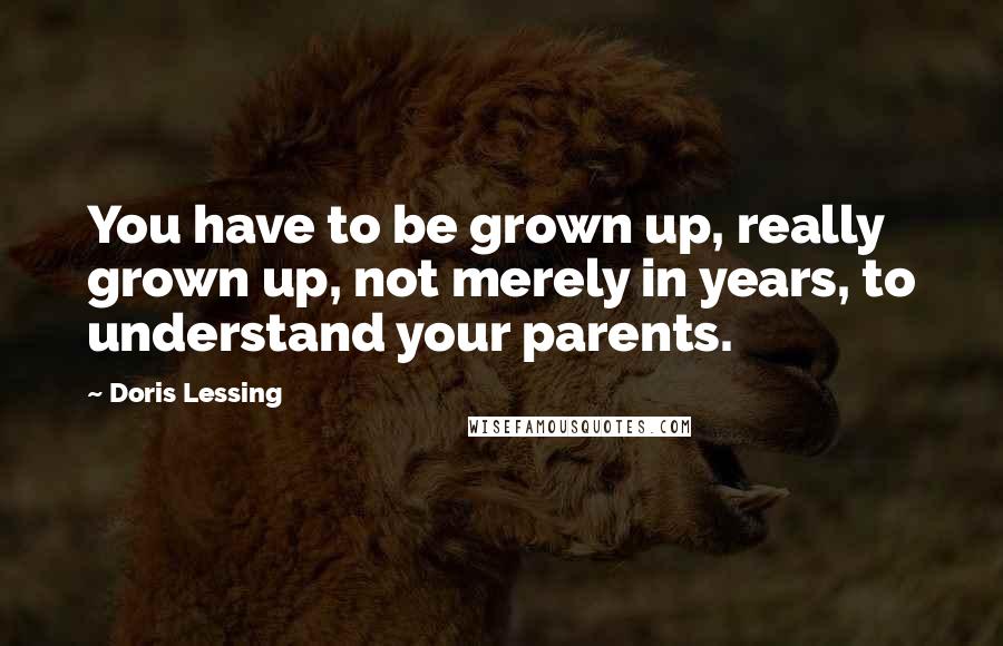 Doris Lessing Quotes: You have to be grown up, really grown up, not merely in years, to understand your parents.