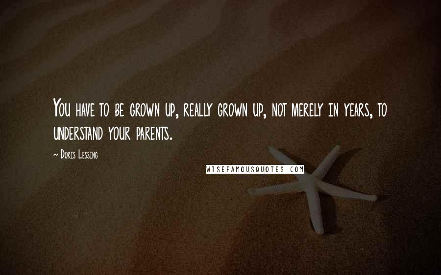 Doris Lessing Quotes: You have to be grown up, really grown up, not merely in years, to understand your parents.