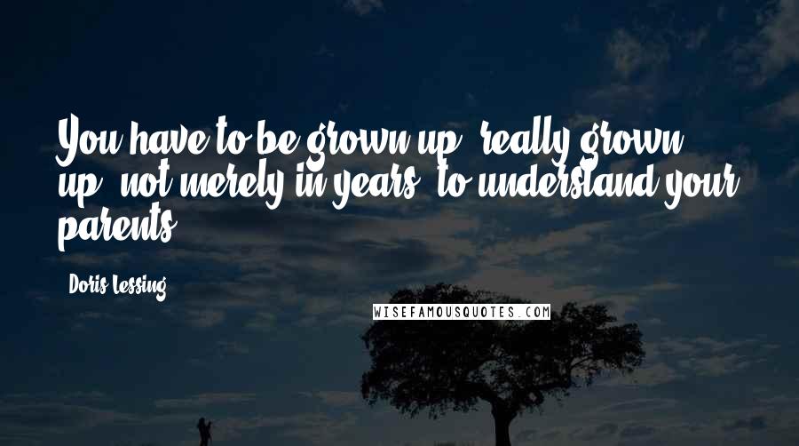 Doris Lessing Quotes: You have to be grown up, really grown up, not merely in years, to understand your parents.