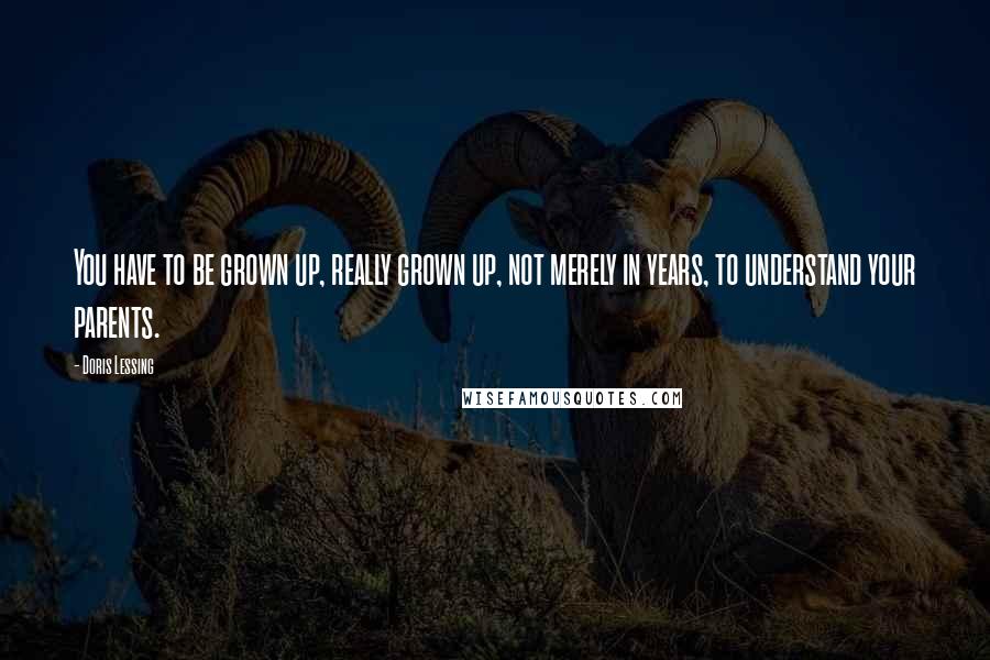 Doris Lessing Quotes: You have to be grown up, really grown up, not merely in years, to understand your parents.