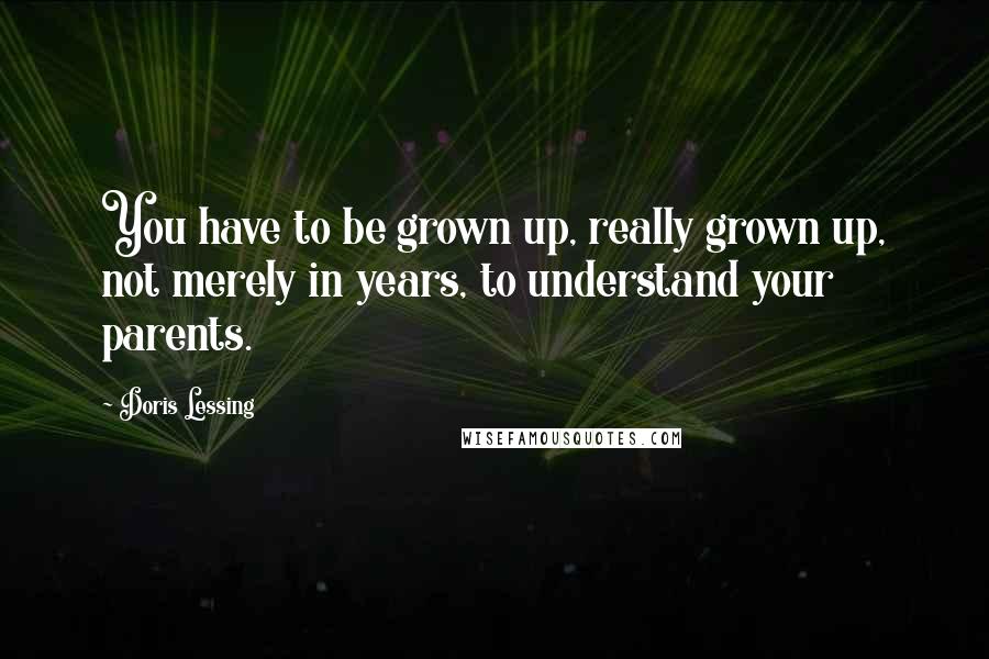 Doris Lessing Quotes: You have to be grown up, really grown up, not merely in years, to understand your parents.